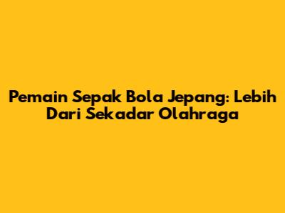 Pemain Sepak Bola Jepang: Lebih Dari Sekadar Olahraga