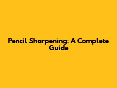 Pencil Sharpening: A Complete Guide