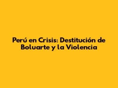 Perú en Crisis: Destitución de Boluarte y la Violencia