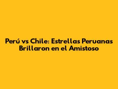 Perú vs Chile: Estrellas Peruanas Brillaron en el Amistoso