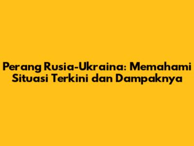 Perang Rusia-Ukraina: Memahami Situasi Terkini dan Dampaknya