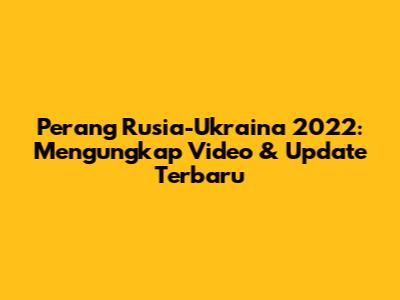 Perang Rusia-Ukraina 2022: Mengungkap Video & Update Terbaru
