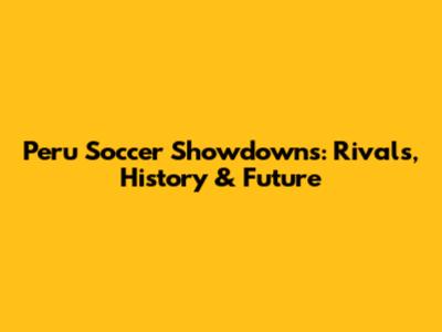 Peru Soccer Showdowns: Rivals, History & Future