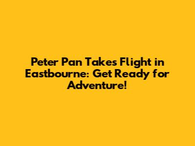 Peter Pan Takes Flight in Eastbourne: Get Ready for Adventure!
