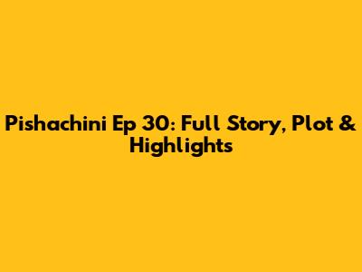 Pishachini Ep 30: Full Story, Plot & Highlights