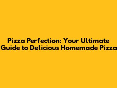 Pizza Perfection: Your Ultimate Guide to Delicious Homemade Pizza