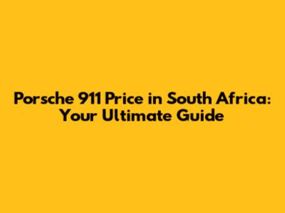 Porsche 911 Price in South Africa: Your Ultimate Guide