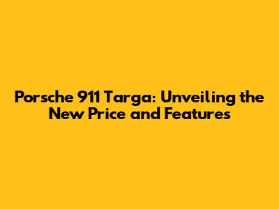 Porsche 911 Targa: Unveiling the New Price and Features