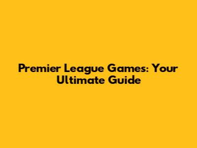 Premier League Games: Your Ultimate Guide