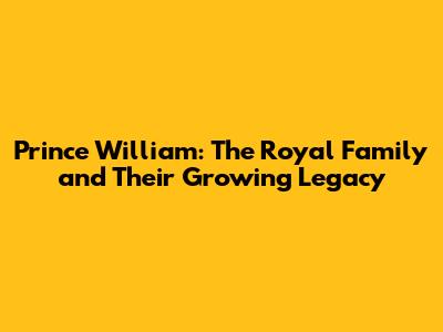 Prince William: The Royal Family and Their Growing Legacy