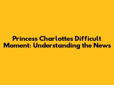 Princess Charlotte's Difficult Moment: Understanding the News