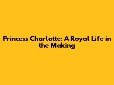 Princess Charlotte: A Royal Life in the Making