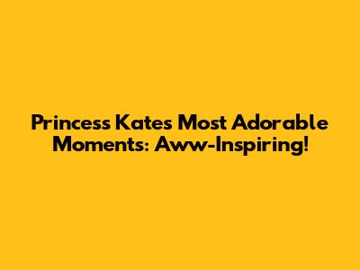 Princess Kate's Most Adorable Moments: Aww-Inspiring!