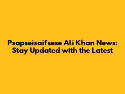 Psapseisaifsese Ali Khan News: Stay Updated with the Latest