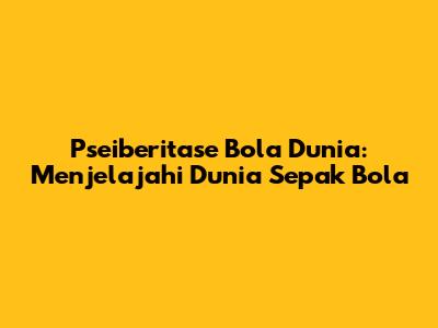 Pseiberitase Bola Dunia: Menjelajahi Dunia Sepak Bola