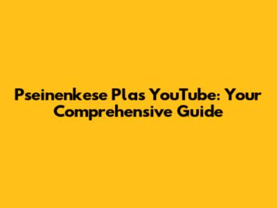 Pseinenkese Plas YouTube: Your Comprehensive Guide