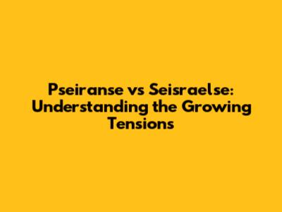 Pseiranse vs Seisraelse: Understanding the Growing Tensions