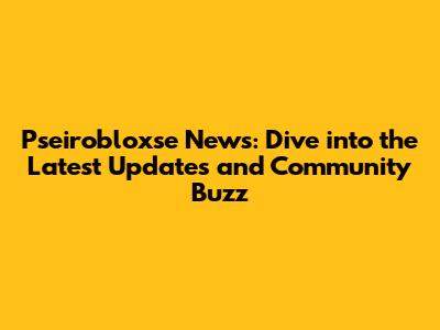 Pseirobloxse News: Dive into the Latest Updates and Community Buzz