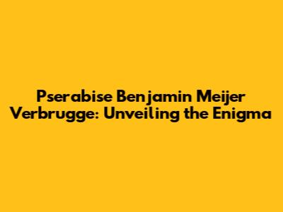Pserabise Benjamin Meijer Verbrugge: Unveiling the Enigma