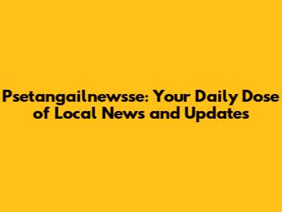 Psetangailnewsse: Your Daily Dose of Local News and Updates