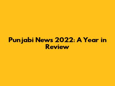 Punjabi News 2022: A Year in Review