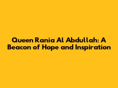 Queen Rania Al Abdullah: A Beacon of Hope and Inspiration