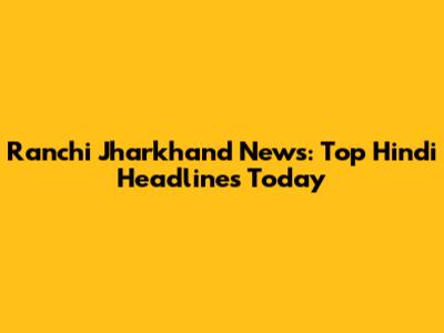 Ranchi Jharkhand News: Top Hindi Headlines Today