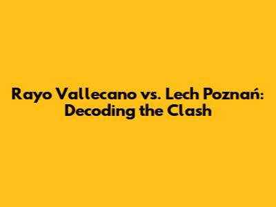 Rayo Vallecano vs. Lech Poznań: Decoding the Clash