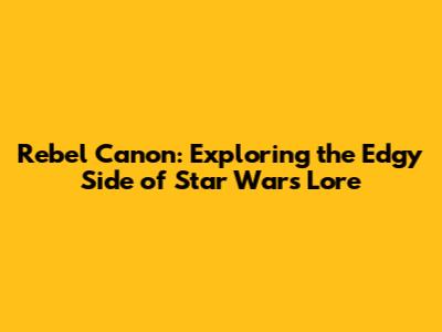 Rebel Canon: Exploring the Edgy Side of Star Wars Lore