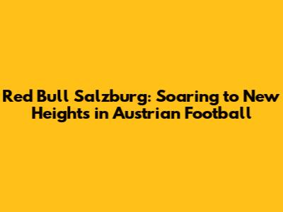 Red Bull Salzburg: Soaring to New Heights in Austrian Football