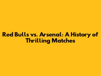 Red Bulls vs. Arsenal: A History of Thrilling Matches