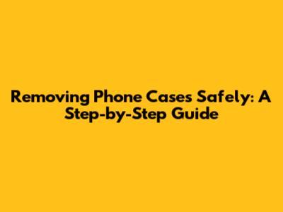 Removing Phone Cases Safely: A Step-by-Step Guide