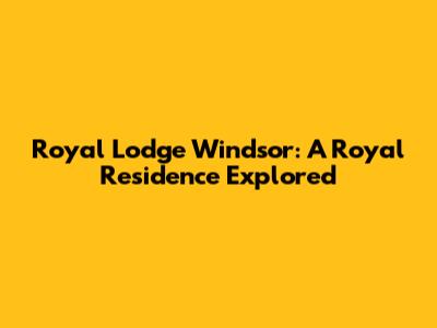 Royal Lodge Windsor: A Royal Residence Explored