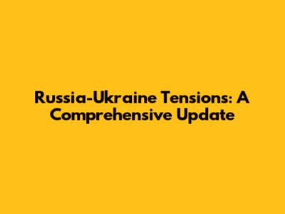 Russia-Ukraine Tensions: A Comprehensive Update