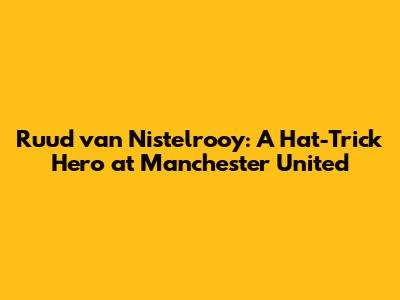 Ruud van Nistelrooy: A Hat-Trick Hero at Manchester United