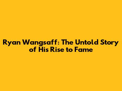 Ryan Wangsaff: The Untold Story of His Rise to Fame