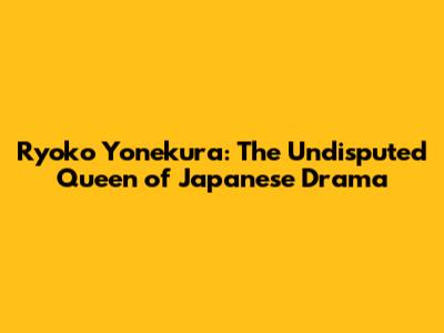 Ryoko Yonekura: The Undisputed Queen of Japanese Drama