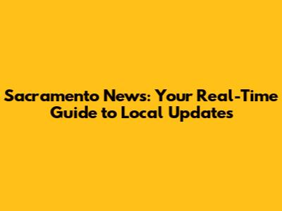 Sacramento News: Your Real-Time Guide to Local Updates