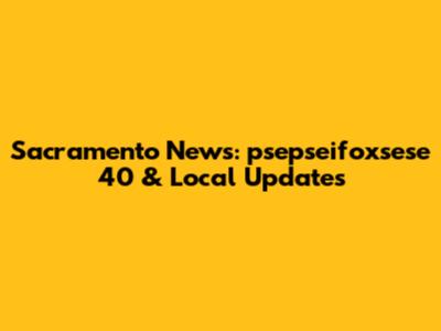 Sacramento News: psepseifoxsese 40 & Local Updates
