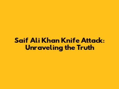 Saif Ali Khan Knife Attack: Unraveling the Truth