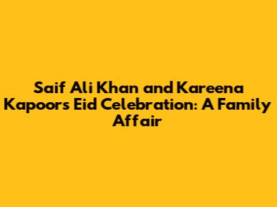 Saif Ali Khan and Kareena Kapoor's Eid Celebration: A Family Affair