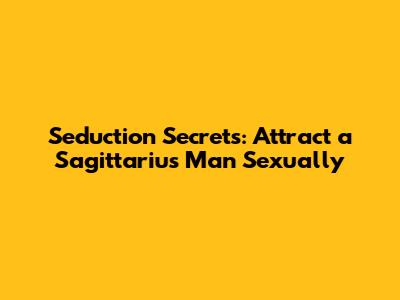 Seduction Secrets: Attract a Sagittarius Man Sexually