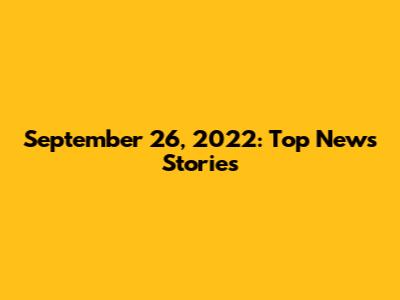 September 26, 2022: Top News Stories
