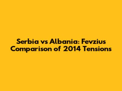 Serbia vs Albania: Fevziu's Comparison of 2014 Tensions