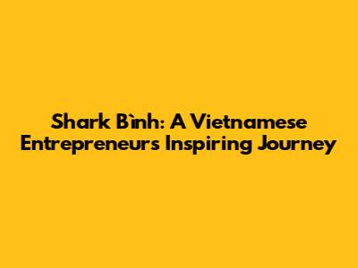 Shark Bình: A Vietnamese Entrepreneur's Inspiring Journey