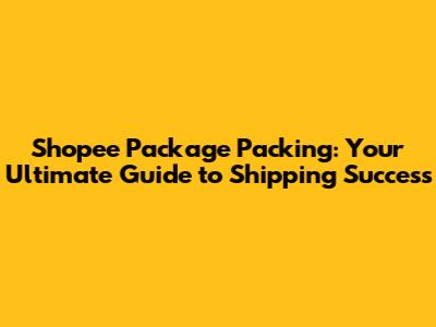 Shopee Package Packing: Your Ultimate Guide to Shipping Success