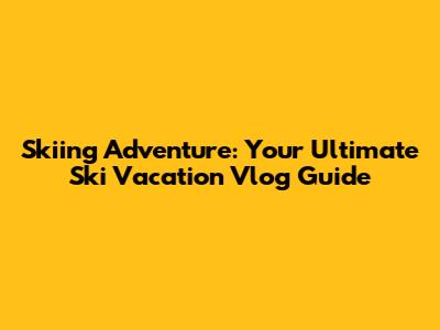 Skiing Adventure: Your Ultimate Ski Vacation Vlog Guide