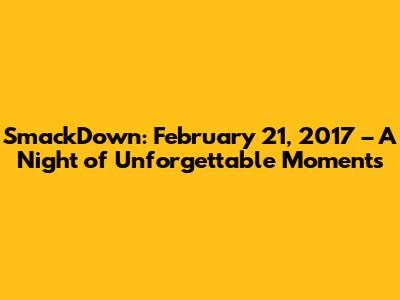 SmackDown: February 21, 2017 – A Night of Unforgettable Moments