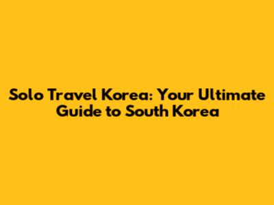 Solo Travel Korea: Your Ultimate Guide to South Korea
