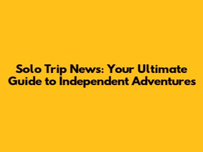 Solo Trip News: Your Ultimate Guide to Independent Adventures